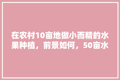 在农村10亩地做小而精的水果种植，前景如何，50亩水果种植规划方案。 在农村10亩地做小而精的水果种植，前景如何，50亩水果种植规划方案。 畜牧养殖