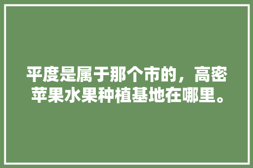 平度是属于那个市的，高密苹果水果种植基地在哪里。 平度是属于那个市的，高密苹果水果种植基地在哪里。 蔬菜种植