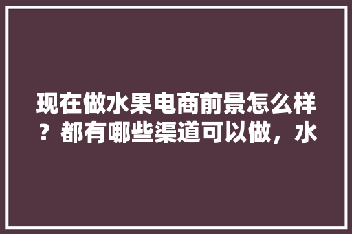 现在做水果电商前景怎么样？都有哪些渠道可以做，水果种植户怎么做电商。 现在做水果电商前景怎么样？都有哪些渠道可以做，水果种植户怎么做电商。 蔬菜种植