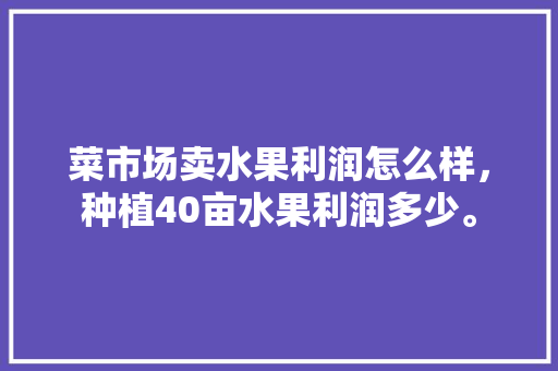 菜市场卖水果利润怎么样，种植40亩水果利润多少。 菜市场卖水果利润怎么样，种植40亩水果利润多少。 畜牧养殖