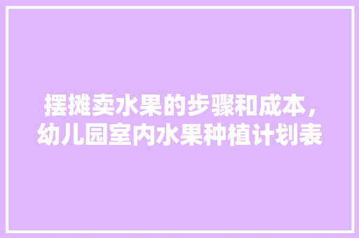 摆摊卖水果的步骤和成本，幼儿园室内水果种植计划表。 摆摊卖水果的步骤和成本，幼儿园室内水果种植计划表。 蔬菜种植