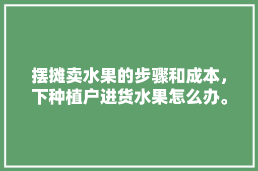 摆摊卖水果的步骤和成本，下种植户进货水果怎么办。 摆摊卖水果的步骤和成本，下种植户进货水果怎么办。 水果种植