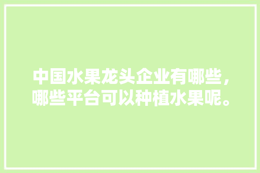 中国水果龙头企业有哪些，哪些平台可以种植水果呢。 中国水果龙头企业有哪些，哪些平台可以种植水果呢。 水果种植