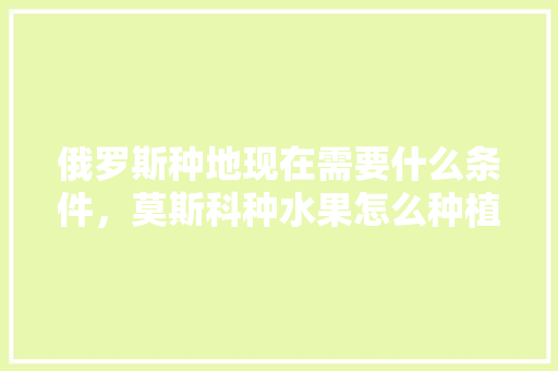 俄罗斯种地现在需要什么条件，莫斯科种水果怎么种植的。 俄罗斯种地现在需要什么条件，莫斯科种水果怎么种植的。 畜牧养殖