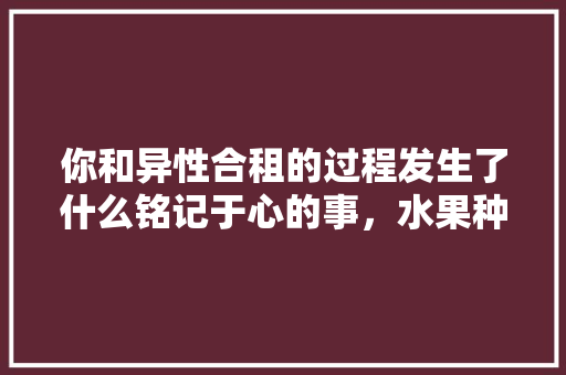 你和异性合租的过程发生了什么铭记于心的事，水果种植小妹视频大全集。 你和异性合租的过程发生了什么铭记于心的事，水果种植小妹视频大全集。 畜牧养殖