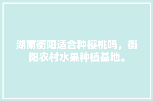 湖南衡阳适合种樱桃吗，衡阳农村水果种植基地。 湖南衡阳适合种樱桃吗，衡阳农村水果种植基地。 蔬菜种植