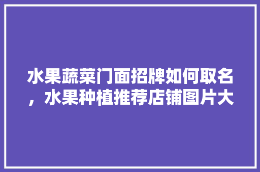 水果蔬菜门面招牌如何取名，水果种植推荐店铺图片大全。 水果蔬菜门面招牌如何取名，水果种植推荐店铺图片大全。 家禽养殖