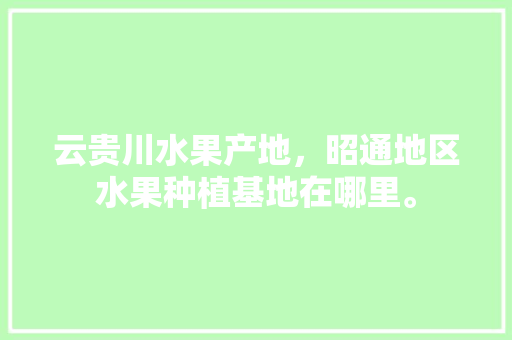 云贵川水果产地，昭通地区水果种植基地在哪里。 云贵川水果产地，昭通地区水果种植基地在哪里。 家禽养殖