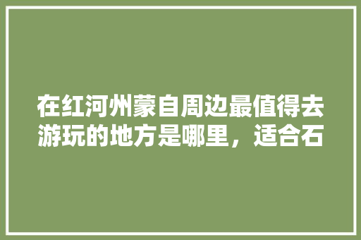 在红河州蒙自周边最值得去游玩的地方是哪里，适合石屏种植的水果有哪些。 在红河州蒙自周边最值得去游玩的地方是哪里，适合石屏种植的水果有哪些。 土壤施肥