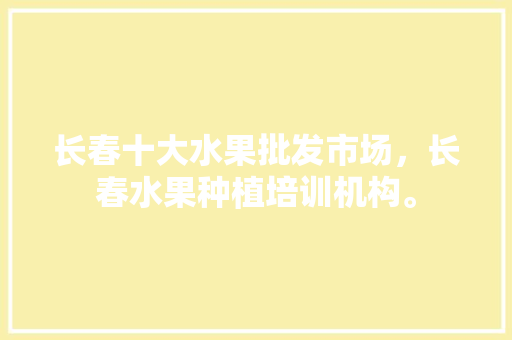 长春十大水果批发市场，长春水果种植培训机构。 长春十大水果批发市场，长春水果种植培训机构。 土壤施肥