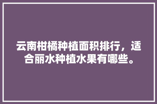 云南柑橘种植面积排行，适合丽水种植水果有哪些。 云南柑橘种植面积排行，适合丽水种植水果有哪些。 畜牧养殖