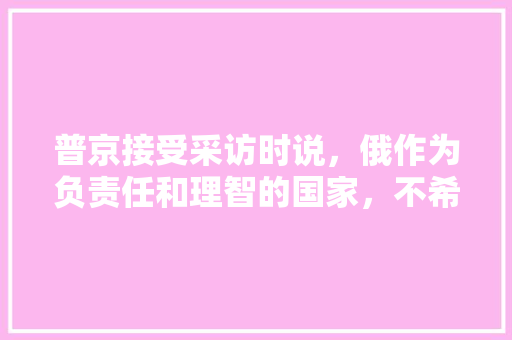 普京接受采访时说，俄作为负责任和理智的国家，不希望进行新的军备竞赛。是这样吗，英德水果葡萄种植面积多少亩。 普京接受采访时说，俄作为负责任和理智的国家，不希望进行新的军备竞赛。是这样吗，英德水果葡萄种植面积多少亩。 水果种植