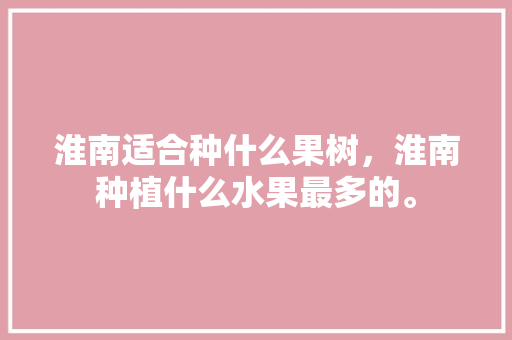 淮南适合种什么果树，淮南种植什么水果最多的。 淮南适合种什么果树，淮南种植什么水果最多的。 土壤施肥