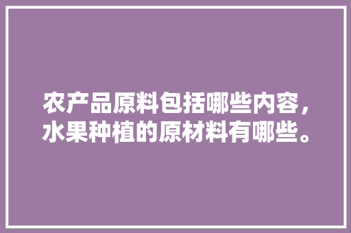 农产品原料包括哪些内容，水果种植的原材料有哪些。 农产品原料包括哪些内容，水果种植的原材料有哪些。 家禽养殖