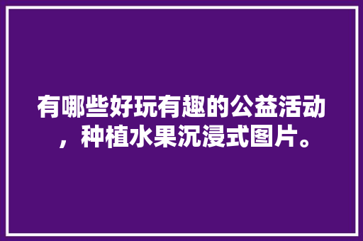 有哪些好玩有趣的公益活动，种植水果沉浸式图片。 有哪些好玩有趣的公益活动，种植水果沉浸式图片。 蔬菜种植