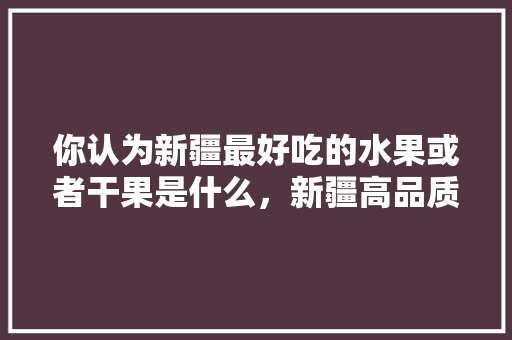 你认为新疆最好吃的水果或者干果是什么，新疆高品质水果种植基地。 你认为新疆最好吃的水果或者干果是什么，新疆高品质水果种植基地。 家禽养殖