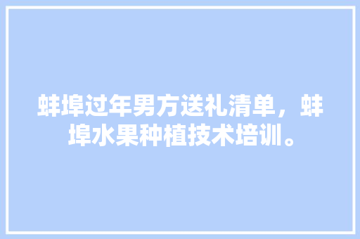 蚌埠过年男方送礼清单，蚌埠水果种植技术培训。 蚌埠过年男方送礼清单，蚌埠水果种植技术培训。 蔬菜种植