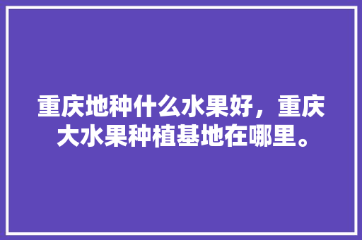 重庆地种什么水果好，重庆大水果种植基地在哪里。 重庆地种什么水果好，重庆大水果种植基地在哪里。 畜牧养殖