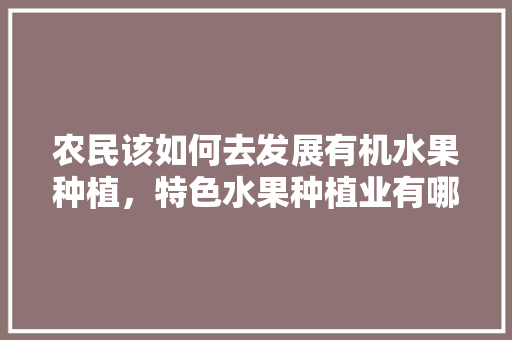 农民该如何去发展有机水果种植，特色水果种植业有哪些。 农民该如何去发展有机水果种植，特色水果种植业有哪些。 畜牧养殖