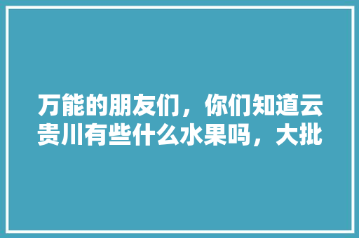 万能的朋友们，你们知道云贵川有些什么水果吗，大批量私人种植那种，贵阳水果枣子种植基地在哪里。 万能的朋友们，你们知道云贵川有些什么水果吗，大批量私人种植那种，贵阳水果枣子种植基地在哪里。 畜牧养殖