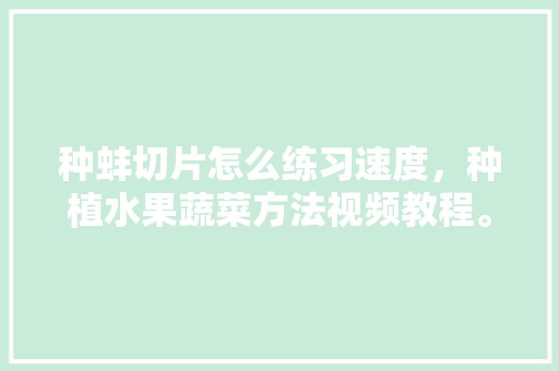 种蚌切片怎么练习速度，种植水果蔬菜方法视频教程。 种蚌切片怎么练习速度，种植水果蔬菜方法视频教程。 家禽养殖