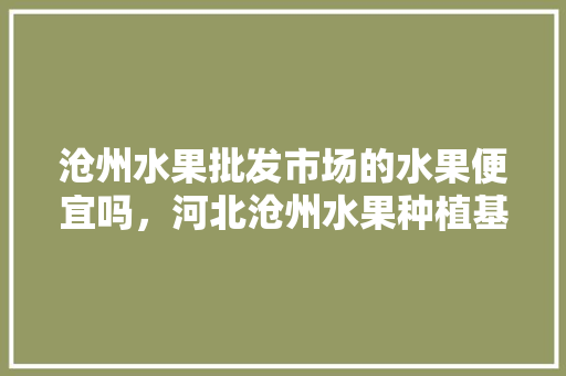 沧州水果批发市场的水果便宜吗，河北沧州水果种植基地。 沧州水果批发市场的水果便宜吗，河北沧州水果种植基地。 土壤施肥