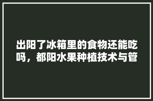 出阳了冰箱里的食物还能吃吗，都阳水果种植技术与管理。 出阳了冰箱里的食物还能吃吗，都阳水果种植技术与管理。 畜牧养殖