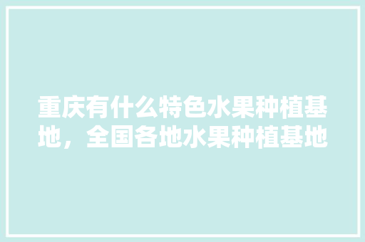 重庆有什么特色水果种植基地，全国各地水果种植基地在哪里。 重庆有什么特色水果种植基地，全国各地水果种植基地在哪里。 土壤施肥