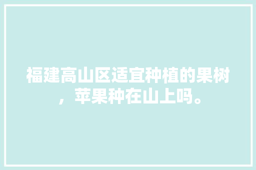 福建高山区适宜种植的果树，苹果种在山上吗。 福建高山区适宜种植的果树，苹果种在山上吗。 水果种植