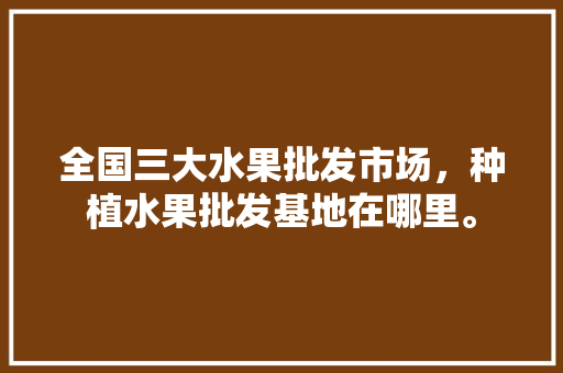 全国三大水果批发市场，种植水果批发基地在哪里。 全国三大水果批发市场，种植水果批发基地在哪里。 畜牧养殖