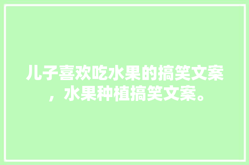 儿子喜欢吃水果的搞笑文案，水果种植搞笑文案。 儿子喜欢吃水果的搞笑文案，水果种植搞笑文案。 水果种植