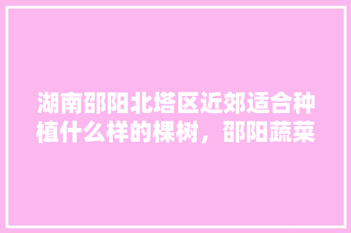 湖南邵阳北塔区近郊适合种植什么样的棵树，邵阳蔬菜水果种植基地。 湖南邵阳北塔区近郊适合种植什么样的棵树，邵阳蔬菜水果种植基地。 蔬菜种植