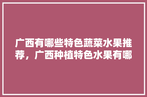 广西有哪些特色蔬菜水果推荐，广西种植特色水果有哪些。 广西有哪些特色蔬菜水果推荐，广西种植特色水果有哪些。 蔬菜种植