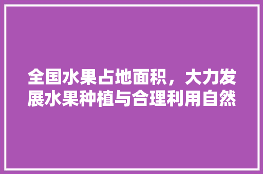 全国水果占地面积，大力发展水果种植与合理利用自然资源的关系。 全国水果占地面积，大力发展水果种植与合理利用自然资源的关系。 水果种植