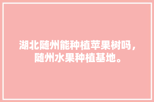 湖北随州能种植苹果树吗，随州水果种植基地。 湖北随州能种植苹果树吗，随州水果种植基地。 水果种植