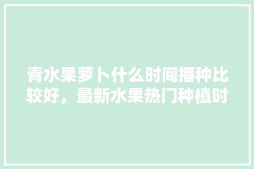 青水果萝卜什么时间播种比较好，最新水果热门种植时间表。 青水果萝卜什么时间播种比较好，最新水果热门种植时间表。 蔬菜种植