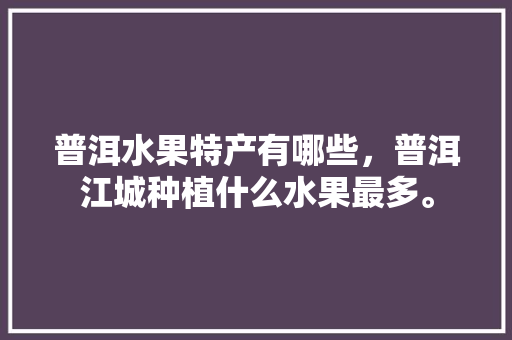 普洱水果特产有哪些，普洱江城种植什么水果最多。 普洱水果特产有哪些，普洱江城种植什么水果最多。 土壤施肥