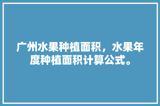 广州水果种植面积，水果年度种植面积计算公式。 广州水果种植面积，水果年度种植面积计算公式。 蔬菜种植