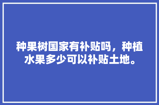 种果树国家有补贴吗，种植水果多少可以补贴土地。 种果树国家有补贴吗，种植水果多少可以补贴土地。 土壤施肥