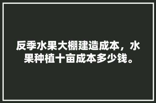 反季水果大棚建造成本，水果种植十亩成本多少钱。 反季水果大棚建造成本，水果种植十亩成本多少钱。 水果种植