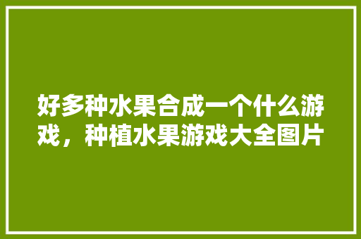 好多种水果合成一个什么游戏，种植水果游戏大全图片。 好多种水果合成一个什么游戏，种植水果游戏大全图片。 家禽养殖