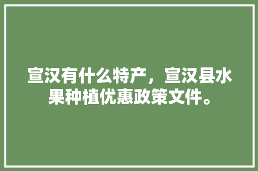 宣汉有什么特产，宣汉县水果种植优惠政策文件。 宣汉有什么特产，宣汉县水果种植优惠政策文件。 蔬菜种植