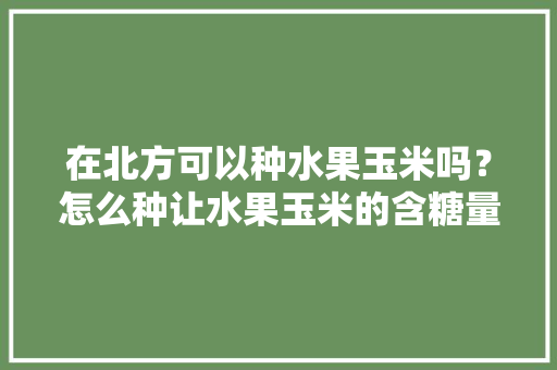 在北方可以种水果玉米吗？怎么种让水果玉米的含糖量更高，有哪些经验分享吗，水果玉米栽培时须与其他作物隔离300米。 蔬菜种植