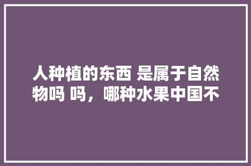 人种植的东西 是属于自然物吗 吗，哪种水果中国不能种植的。 家禽养殖