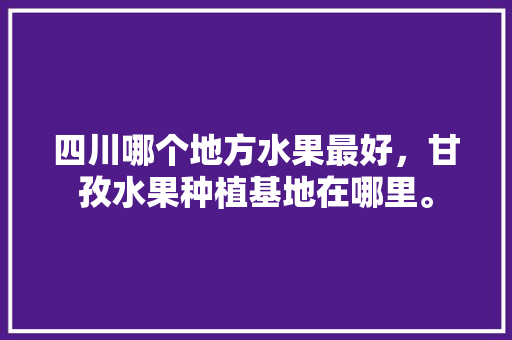 四川哪个地方水果最好，甘孜水果种植基地在哪里。 蔬菜种植