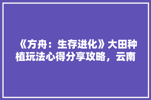 《方舟：生存进化》大田种植玩法心得分享攻略，云南大田种植什么水果最好。 蔬菜种植