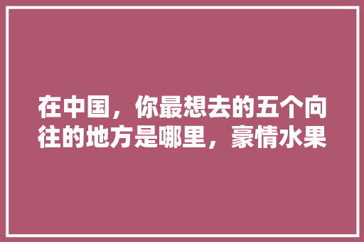 在中国，你最想去的五个向往的地方是哪里，豪情水果种植基地在哪个位置。 蔬菜种植