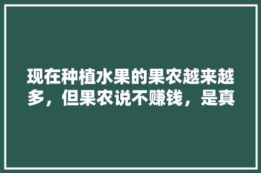 现在种植水果的果农越来越多，但果农说不赚钱，是真的吗，水果种植产业发展的总目标。 水果种植