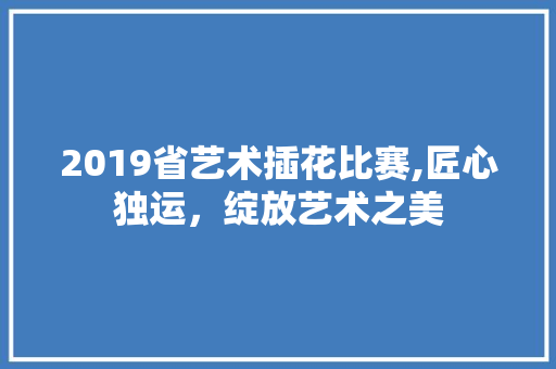 2019省艺术插花比赛,匠心独运，绽放艺术之美 畜牧养殖