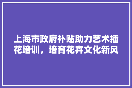 上海市政府补贴助力艺术插花培训，培育花卉文化新风尚 家禽养殖